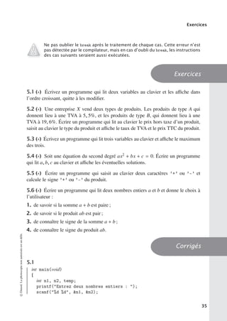 Exercices
Ne pas oublier le break après le traitement de chaque cas. Cette erreur n’est
pas détectée par le compilateur, mais en cas d’oubli du break, les instructions
des cas suivants seraient aussi exécutées.
Exercices
5.1 (∗) Écrivez un programme qui lit deux variables au clavier et les aﬃche dans
l’ordre croissant, quitte à les modifier.
5.2 (∗) Une entreprise X vend deux types de produits. Les produits de type A qui
donnent lieu à une TVA à 5, 5%, et les produits de type B, qui donnent lieu à une
TVA à 19, 6%. Écrire un programme qui lit au clavier le prix hors taxe d’un produit,
saisit au clavier le type du produit et aﬃche le taux de TVA et le prix TTC du produit.
5.3 (∗) Écrivez un programme qui lit trois variables au clavier et aﬃche le maximum
des trois.
5.4 (∗) Soit une équation du second degré ax2 + bx + c = 0. Écrire un programme
qui lit a, b, c au clavier et aﬃche les éventuelles solutions.
5.5 (∗) Écrire un programme qui saisit au clavier deux caractères ’+’ ou ’-’ et
calcule le signe ’+’ ou ’-’ du produit.
5.6 (∗) Écrire un programme qui lit deux nombres entiers a et b et donne le choix à
l’utilisateur :
1. de savoir si la somme a + b est paire ;
2. de savoir si le produit ab est pair ;
3. de connaître le signe de la somme a + b ;
4. de connaître le signe du produit ab.
Corrigés
5.1
int main(void)
{
int n1, n2, temp;
printf(Entrez deux nombres entiers : );
scanf(%d %d, n1, n2);
©
Dunod.
La
photocopie
non
autorisée
est
un
délit.
35
 