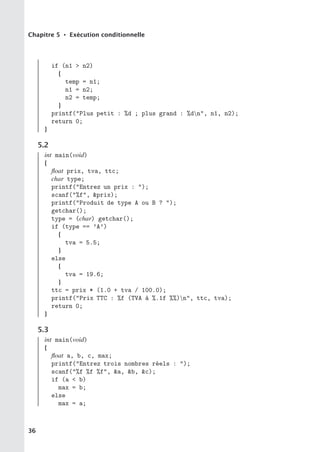Chapitre 5 • Exécution conditionnelle
if (n1  n2)
{
temp = n1;
n1 = n2;
n2 = temp;
}
printf(Plus petit : %d ; plus grand : %dn, n1, n2);
return 0;
}
5.2
int main(void)
{
float prix, tva, ttc;
char type;
printf(Entrez un prix : );
scanf(%f, prix);
printf(Produit de type A ou B ? );
getchar();
type = (char) getchar();
if (type == ’A’)
{
tva = 5.5;
}
else
{
tva = 19.6;
}
ttc = prix * (1.0 + tva / 100.0);
printf(Prix TTC : %f (TVA à %.1f %%)n, ttc, tva);
return 0;
}
5.3
int main(void)
{
float a, b, c, max;
printf(Entrez trois nombres réels : );
scanf(%f %f %f, a, b, c);
if (a  b)
max = b;
else
max = a;
36
 