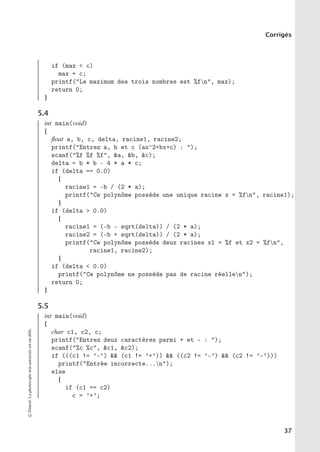 Corrigés
if (max  c)
max = c;
printf(Le maximum des trois nombres est %fn, max);
return 0;
}
5.4
int main(void)
{
float a, b, c, delta, racine1, racine2;
printf(Entrez a, b et c (ax^2+bx+c) : );
scanf(%f %f %f, a, b, c);
delta = b * b - 4 * a * c;
if (delta == 0.0)
{
racine1 = -b / (2 * a);
printf(Ce polynôme possède une unique racine x = %fn, racine1);
}
if (delta  0.0)
{
racine1 = (-b - sqrt(delta)) / (2 * a);
racine2 = (-b + sqrt(delta)) / (2 * a);
printf(Ce polynôme possède deux racines x1 = %f et x2 = %fn,
racine1, racine2);
}
if (delta  0.0)
printf(Ce polynôme ne possède pas de racine réellen);
return 0;
}
5.5
int main(void)
{
char c1, c2, c;
printf(Entrez deux caractères parmi + et - : );
scanf(%c %c, c1, c2);
if (((c1 != ’-’)  (c1 != ’+’))  ((c2 != ’-’)  (c2 != ’-’)))
printf(Entrée incorrecte...n);
else
{
if (c1 == c2)
c = ’+’;
©
Dunod.
La
photocopie
non
autorisée
est
un
délit.
37
 