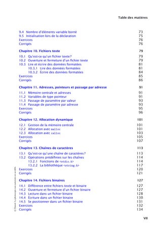 Table des matières
9.4 Nombre d’éléments variable borné 73
9.5 Initialisation lors de la déclaration 75
Exercices 76
Corrigés 76
Chapitre 10. Fichiers texte 79
10.1 Qu’est-ce qu’un ﬁchier texte ? 79
10.2 Ouverture et fermeture d’un ﬁchier texte 79
10.3 Lire et écrire des données formatées 81
10.3.1 Lire des données formatées 81
10.3.2 Écrire des données formatées 84
Exercices 85
Corrigés 86
Chapitre 11. Adresses, pointeurs et passage par adresse 91
11.1 Mémoire centrale et adresses 91
11.2 Variables de type pointeur 91
11.3 Passage de paramètre par valeur 93
11.4 Passage de paramètre par adresse 93
Exercices 95
Corrigés 96
Chapitre 12. Allocation dynamique 101
12.1 Gestion de la mémoire centrale 101
12.2 Allocation avec malloc 101
12.3 Allocation avec calloc 103
Exercices 105
Corrigés 107
Chapitre 13. Chaînes de caractères 113
13.1 Qu’est-ce qu’une chaîne de caractères ? 113
13.2 Opérations prédéﬁnies sur les chaînes 114
13.2.1 Fonctions de <stdio.h> 114
13.2.2 La bibliothèque <string.h> 117
Exercices 120
Corrigés 121
Chapitre 14. Fichiers binaires 127
14.1 Différence entre ﬁchiers texte et binaire 127
14.2 Ouverture et fermeture d’un ﬁchier binaire 127
14.3 Lecture dans un ﬁchier binaire 128
14.4 Écriture dans un ﬁchier binaire 130
14.5 Se positionner dans un ﬁchier binaire 131
Exercices 132
Corrigés 134
©
Dunod.
La
photocopie
non
autorisée
est
un
délit.
VII
 