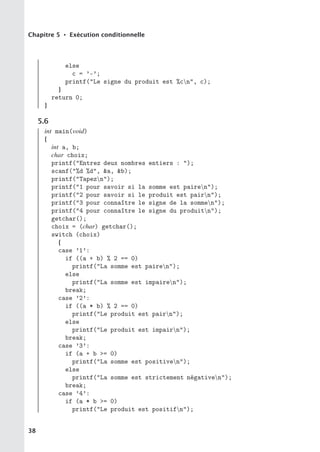 Chapitre 5 • Exécution conditionnelle
else
c = ’-’;
printf(Le signe du produit est %cn, c);
}
return 0;
}
5.6
int main(void)
{
int a, b;
char choix;
printf(Entrez deux nombres entiers : );
scanf(%d %d, a, b);
printf(Tapezn);
printf(1 pour savoir si la somme est pairen);
printf(2 pour savoir si le produit est pairn);
printf(3 pour connaître le signe de la sommen);
printf(4 pour connaître le signe du produitn);
getchar();
choix = (char) getchar();
switch (choix)
{
case ’1’:
if ((a + b) % 2 == 0)
printf(La somme est pairen);
else
printf(La somme est impairen);
break;
case ’2’:
if ((a * b) % 2 == 0)
printf(Le produit est pairn);
else
printf(Le produit est impairn);
break;
case ’3’:
if (a + b = 0)
printf(La somme est positiven);
else
printf(La somme est strictement négativen);
break;
case ’4’:
if (a * b = 0)
printf(Le produit est positifn);
38
 