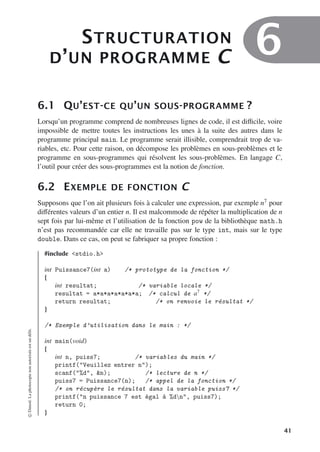 STRUCTURATION
D’UN PROGRAMME C 6
6.1 QU’EST-CE QU’UN SOUS-PROGRAMME ?
Lorsqu’un programme comprend de nombreuses lignes de code, il est diﬃcile, voire
impossible de mettre toutes les instructions les unes à la suite des autres dans le
programme principal main. Le programme serait illisible, comprendrait trop de va-
riables, etc. Pour cette raison, on décompose les problèmes en sous-problèmes et le
programme en sous-programmes qui résolvent les sous-problèmes. En langage C,
l’outil pour créer des sous-programmes est la notion de fonction.
6.2 EXEMPLE DE FONCTION C
Supposons que l’on ait plusieurs fois à calculer une expression, par exemple n7 pour
diﬀérentes valeurs d’un entier n. Il est malcommode de répéter la multiplication de n
sept fois par lui-même et l’utilisation de la fonction pow de la bibliothèque math.h
n’est pas recommandée car elle ne travaille pas sur le type int, mais sur le type
double. Dans ce cas, on peut se fabriquer sa propre fonction :
#include stdio.h
int Puissance7(int a) /* prototype de la fonction */
{
int resultat; /* variable locale */
resultat = a*a*a*a*a*a*a; /* calcul de a7
*/
return resultat; /* on renvoie le résultat */
}
/* Exemple d’utilisation dans le main : */
int main(void)
{
int n, puiss7; /* variables du main */
printf(Veuillez entrer n);
scanf(%d, n); /* lecture de n */
puiss7 = Puissance7(n); /* appel de la fonction */
/* on récupère le résultat dans la variable puiss7 */
printf(n puissance 7 est égal à %dn, puiss7);
return 0;
}
©
Dunod.
La
photocopie
non
autorisée
est
un
délit.
41
 