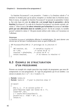 Chapitre 6 • Structuration d’un programme C
La fonction Puissance7 a un paramètre : l’entier a. La fonction calcule a7 et
retourne le résultat pour qu’on puisse récupérer ce résultat dans la fonction main.
Dans le main, on appelle la fonction Puissance7 en passant en paramètre l’entier
n. Sur cette ligne de code, la valeur de n est recopié dans le paramètre a de la
fonction Puissance7. Le code de la fonction Puissance7 est ensuite exécuté, cal-
culant a7. Dans le main, la valeur retournée par la fonction Puissance7 est récu-
pérée par une aﬀectation dans la variable puiss7. En fin de compte, la variable
puiss7 contient la valeur n7. On peut ensuite utiliser cette valeur, en l’occurence en
l’aﬃchant.
Remarque
La fonction Puissance7 précédente eﬀectue 6 multiplications. On peut donner une
version qui ne fait que 4 multiplications (avec un gain d’eﬃcacité) :
int Puissance7bis(int n) /* prototype de la fonction */
{
int resultat, n2; /* variables locales */
n2 = n*n; /* calcul de n2
*/
resultat = n2*n2*n2*n; /* calcul de n7
*/
return resultat; /* on renvoie le résultat */
}
6.3 EXEMPLE DE STRUCTURATION
D’UN PROGRAMME
Prenons un exemple très simple (peut-être trop simple) de programme, que nous dé-
composerons en sous-programmes. Il s’agit du programme qui lit un nombre x au
clavier et calcule f(x) = (x3 − 2x + 1) sin(3x + 1).
#include stdio.h
#include math.h /* pour la fonction sinus */
int main()
{
float x, y; /* on calcule y=f(x) */
puts(Veuillez taper une valeur de x :);
scanf(%f, x);
y = (x*x*x-2*x+1)*sin(3*x+1);
printf(on a : f(%f) = %f, x, y);
return 0;
}
42
 