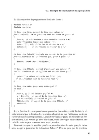 6.3. Exemple de structuration d’un programme
La décomposition du programme en fonctions donne :
#include stdio.h
#include math.h
/* Fonction Lire, permet de lire une valeur */
float Lire(void) /* La fonction lire retourne un float */
{
float d; /* déclaration d’une variable locale d */
puts(Veuillez taper une valeur :);
scanf(%f, d); /* on lit la valeur de d */
return d; /* on renvoie la valeur de d */
}
/* Fonction CalculF, calcule une valeur de la fonction */
float CalculF(float x) /* renvoie f(x) pour x float */
{
return (x*x*x-2*x+1)*sin(3*x+1);
}
/* Fonction Affiche, permet d’afficher une valeur */
void Affiche(float y) /* affiche une valeur float y */
{
printf(La valeur calculée est %fn, y);
/* une fonction void ne retourne rien */
}
/* Fonction main, programme principal */
int main()
{
float x, y; /* on calcule y=f(x) */
x = Lire(); /* appel de la fonction Lire */
y = CalculF(x); /* calcul de f(x) */
Affiche(y); /* appel de la fonction Affiche */
return 0;
}
Ici, la fonction Lire ne prend aucun paramètre (paramètre void). En fait, le ré-
sultat retourné par la fonction Lire ne dépend que de ce que l’utilisateur saisira au
clavier et d’aucun autre paramètre. La fonction CalculF prend en paramètre un réel
x et retourne f(x). Notons qu’après le return, on ne trouve pas nécessairement une
variable, mais on peut retourner toute une expression.
Dans cet exemple, la variable passée en paramètre dans le main porte le même
nom, x, que le paramètre de la fonction CalculF. Cela ne pose pas de problème
©
Dunod.
La
photocopie
non
autorisée
est
un
délit.
43
 