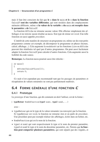 Chapitre 6 • Structuration d’un programme C
mais il faut être conscient du fait que le x dans le main et le x dans la fonction
CalculF sont des variables diﬀérentes, qui sont stockées dans des emplacements
mémoire diﬀérents, même si la valeur de la variable x du main est recopiée dans
le paramètre x de CalculF.
La fonction Affiche ne retourne aucune valeur. Elle eﬀectue simplement des af-
fichages et ne renvoie aucun résultat au main. Son type de retour est void. Une telle
fonction est aussi appelée procédure.
L’intérêt de cette manière de structurer un programme est, même sur des tout petits
programmes comme cet exemple, de décomposer le programme en phases (lecture,
calcul, aﬃchage...). Cela augmente la modularité car les fonctions Lire ou Affiche
peuvent être réutilisées tel quel par d’autres programmes. On peut aussi facilement
adapter la fonction CalculF pour calculer d’autres fonctions. Cela augmente aussi la
lisibilité du code source.
Remarque. La fonction main pourrait aussi être réécrite :
int main()
{
Affiche(CalculF(Lire()));
return 0;
}
Ce style n’est cependant pas recommandé tant que les passages de paramètres et
récupération de valeurs retournées ne sont pas parfaitement maîtrisés.
6.4 FORME GÉNÉRALE D’UNE FONCTION C
6.4.1 Prototype
Le prototype d’une fonction, qui dit comment on doit l’utiliser, est de la forme :
typeRetour NomDeFonction(type1 nom1, type2 nom2,...)
avec :
• typeRetour qui est le type de la valeur retournée (ou renvoyée) par la fonction.
Si typeRetour est void, la fonction ne retourne rien et on parle de procédure.
Une procédure peut par exemple réaliser des aﬃchages, écrire dans un fichier, etc.
• NomDeFonction qui est le nom de la fonction.
• type1 et nom1 qui sont respectivement le type et le nom du premier paramètre,
type2 et nom2 le type et le nom du deuxième paramètre, etc. Notons que la fonc-
tion peut comporter plusieurs paramètres, qui sont séparés par des virgules, et
44
 
