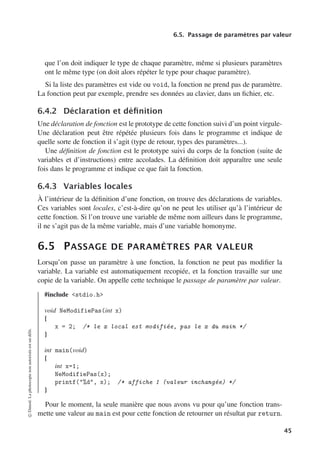 6.5. Passage de paramètres par valeur
que l’on doit indiquer le type de chaque paramètre, même si plusieurs paramètres
ont le même type (on doit alors répéter le type pour chaque paramètre).
Si la liste des paramètres est vide ou void, la fonction ne prend pas de paramètre.
La fonction peut par exemple, prendre ses données au clavier, dans un fichier, etc.
6.4.2 Déclaration et définition
Une déclaration de fonction est le prototype de cette fonction suivi d’un point virgule-
Une déclaration peut être répétée plusieurs fois dans le programme et indique de
quelle sorte de fonction il s’agit (type de retour, types des paramètres...).
Une définition de fonction est le prototype suivi du corps de la fonction (suite de
variables et d’instructions) entre accolades. La définition doit apparaître une seule
fois dans le programme et indique ce que fait la fonction.
6.4.3 Variables locales
À l’intérieur de la définition d’une fonction, on trouve des déclarations de variables.
Ces variables sont locales, c’est-à-dire qu’on ne peut les utiliser qu’à l’intérieur de
cette fonction. Si l’on trouve une variable de même nom ailleurs dans le programme,
il ne s’agit pas de la même variable, mais d’une variable homonyme.
6.5 PASSAGE DE PARAMÈTRES PAR VALEUR
Lorsqu’on passe un paramètre à une fonction, la fonction ne peut pas modifier la
variable. La variable est automatiquement recopiée, et la fonction travaille sur une
copie de la variable. On appelle cette technique le passage de paramètre par valeur.
#include stdio.h
void NeModifiePas(int x)
{
x = 2; /* le x local est modifiée, pas le x du main */
}
int main(void)
{
int x=1;
NeModifiePas(x);
printf(%d, x); /* affiche 1 (valeur inchangée) */
}
Pour le moment, la seule manière que nous avons vu pour qu’une fonction trans-
mette une valeur au main est pour cette fonction de retourner un résultat par return.
©
Dunod.
La
photocopie
non
autorisée
est
un
délit.
45
 