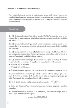 Chapitre 6 • Structuration d’un programme C
Avec cette technique, la fonction ne peut retourner qu’une seule valeur. Nous verrons
plus loin la technique du passage de paramètres par adresse, qui permet à une fonc-
tion de modifier le contenu d’une variable du main, et donc de transmettre plusieurs
valeurs au main.
Exercices
6.1 (∗) Écrire une fonction C qui aﬃche le code ASCII d’un caractère passé en pa-
ramètre. Écrire un programme principal qui saisit un caractère au clavier et aﬃche
son code ASCII.
6.2 (∗) Écrire une fonction C qui calcule la moyenne de trois nombres passés en pa-
ramètre. Écrire le programme principal qui saisit trois nombres au clavier et aﬃche
leur moyenne.
6.3 (∗) Écrire une fonction C qui aﬃche l’aire d’un triangle dont la base et la hau-
teur sont passées en paramètre. Écrire le programme principal qui saisit la base et la
hauteur d’un triangle et aﬃche l’aire du triangle.
6.4 (∗) Soit un barême de l’impôt défini comme suit : pour un ménage X avec un
revenu total R et un nombre n de membres du foyer, l’impôt est donné par :
• 10% de R si R
n  500 euros ;
• 20% de R si R
n ≥ 500 euros.
a) Écrire une fonction Impot qui calcule le montant de l’impôt en fonction de R et n.
b) Écrire une fonction RevenuNet qui calcule le revenu net d’un ménage après paie-
ment de l’impôt en fonction de R et n. On pourra faire un programme principal qui
saisit R et n au clavier, puis aﬃche l’impôt et le revenu net.
6.5 (∗∗) Soit la fonction mathématique f définie par f(x) = (2x3+3)(x2−1)
√
3x2+1
.
a) Écrire une fonction C qui retourne la valeur de f(x) pour un point x passé en
paramètre.
b) Une approximation de la dérivée f de la fonction f est donnée en chaque point x,
pour h assez petit (proche de 0), par :
f
(x) 
f(x + h) − f(x − h)
2h
.
46
 