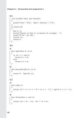 Chapitre 6 • Structuration d’un programme C
6.3
void aire(float base, float hauteur)
{
printf(Aire = %fn, (base * hauteur) / 2.0);
}
int main(void)
{
float b, h;
printf(Entrez la base et la hauteur du triangle : );
scanf(%f %f, b, h);
aire(b, h);
return 0;
}
6.4
a)
float Impot(float R, int n)
{
if (R / n  500.0)
return 0.1 * R;
else
return 0.2 * R;
}
b)
float RevenuNet(float R, int n)
{
return R - Impot(R, n);
}
6.5
a)
float f(float x)
{
return ((2 * x * x * x + 3) * (x * x - 1)) / sqrt(3 * x * x + 1);
}
b)
float fPrime(float x, float h)
{
return (f(x + h) - f(x - h)) / (2 * h);
}
48
 