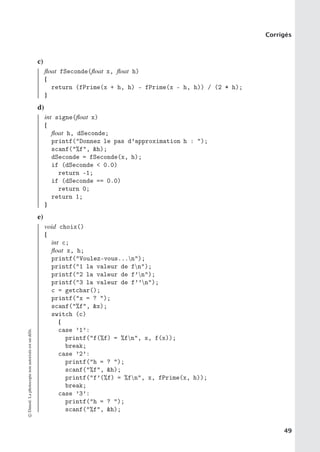 Corrigés
c)
float fSeconde(float x, float h)
{
return (fPrime(x + h, h) - fPrime(x - h, h)) / (2 * h);
}
d)
int signe(float x)
{
float h, dSeconde;
printf(Donnez le pas d’approximation h : );
scanf(%f, h);
dSeconde = fSeconde(x, h);
if (dSeconde  0.0)
return -1;
if (dSeconde == 0.0)
return 0;
return 1;
}
e)
void choix()
{
int c;
float x, h;
printf(Voulez-vous...n);
printf(1 la valeur de fn);
printf(2 la valeur de f’n);
printf(3 la valeur de f’’n);
c = getchar();
printf(x = ? );
scanf(%f, x);
switch (c)
{
case ’1’:
printf(f(%f) = %fn, x, f(x));
break;
case ’2’:
printf(h = ? );
scanf(%f, h);
printf(f’(%f) = %fn, x, fPrime(x, h));
break;
case ’3’:
printf(h = ? );
scanf(%f, h);
©
Dunod.
La
photocopie
non
autorisée
est
un
délit.
49
 