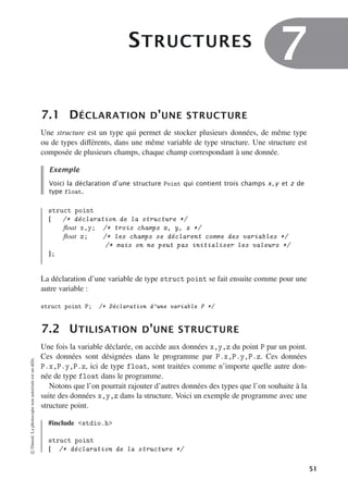 STRUCTURES
7
7.1 DÉCLARATION D’UNE STRUCTURE
Une structure est un type qui permet de stocker plusieurs données, de même type
ou de types diﬀérents, dans une même variable de type structure. Une structure est
composée de plusieurs champs, chaque champ correspondant à une donnée.
Exemple
Voici la déclaration d’une structure Point qui contient trois champs x, y et z de
type float.
struct point
{ /* déclaration de la structure */
float x,y; /* trois champs x, y, z */
float z; /* les champs se déclarent comme des variables */
/* mais on ne peut pas initialiser les valeurs */
};
La déclaration d’une variable de type struct point se fait ensuite comme pour une
autre variable :
struct point P; /* Déclaration d’une variable P */
7.2 UTILISATION D’UNE STRUCTURE
Une fois la variable déclarée, on accède aux données x,y,z du point P par un point.
Ces données sont désignées dans le programme par P.x,P.y,P.z. Ces données
P.x,P.y,P.z, ici de type float, sont traitées comme n’importe quelle autre don-
née de type float dans le programme.
Notons que l’on pourrait rajouter d’autres données des types que l’on souhaite à la
suite des données x,y,z dans la structure. Voici un exemple de programme avec une
structure point.
#include stdio.h
struct point
{ /* déclaration de la structure */
©
Dunod.
La
photocopie
non
autorisée
est
un
délit.
51
 