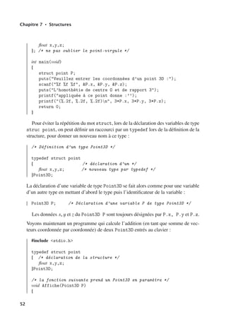 Chapitre 7 • Structures
float x,y,z;
}; /* ne pas oublier le point-virgule */
int main(void)
{
struct point P;
puts(Veuillez entrer les coordonnées d’un point 3D :);
scanf(%f %f %f, P.x, P.y, P.z);
puts(L’homothétie de centre O et de rapport 3);
printf(appliquée à ce point donne :’’);
printf((%.2f, %.2f, %.2f)n, 3*P.x, 3*P.y, 3*P.z);
return 0;
}
Pour éviter la répétition du mot struct, lors de la déclaration des variables de type
struc point, on peut définir un raccourci par un typedef lors de la définition de la
structure, pour donner un nouveau nom à ce type :
/* Définition d’un type Point3D */
typedef struct point
{ /* déclaration d’un */
float x,y,z; /* nouveau type par typedef */
}Point3D;
La déclaration d’une variable de type Point3D se fait alors comme pour une variable
d’un autre type en mettant d’abord le type puis l’identificateur de la variable :
Point3D P; /* Déclaration d’une variable P de type Point3D */
Les données x, y et z du Point3D P sont toujours désignées par P.x, P.y et P.z.
Voyons maintenant un programme qui calcule l’addition (en tant que somme de vec-
teurs coordonnée par coordonnée) de deux Point3D entrés au clavier :
#include stdio.h
typedef struct point
{ /* déclaration de la structure */
float x,y,z;
}Point3D;
/* la fonction suivante prend un Point3D en paramètre */
void Affiche(Point3D P)
{
52
 
