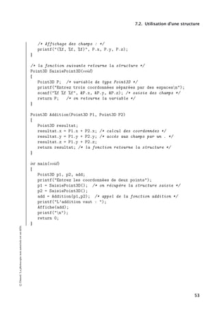 7.2. Utilisation d’une structure
/* Affichage des champs : */
printf((%f, %f, %f), P.x, P.y, P.z);
}
/* la fonction suivante retourne la structure */
Point3D SaisiePoint3D(void)
{
Point3D P; /* variable de type Point3D */
printf(Entrez trois coordonnées séparées par des espacesn);
scanf(%f %f %f, P.x, P.y, P.z); /* saisie des champs */
return P; /* on retourne la variable */
}
Point3D Addition(Point3D P1, Point3D P2)
{
Point3D resultat;
resultat.x = P1.x + P2.x; /* calcul des coordonnées */
resultat.y = P1.y + P2.y; /* accès aux champs par un . */
resultat.z = P1.y + P2.z;
return resultat; /* la fonction retourne la structure */
}
int main(void)
{
Point3D p1, p2, add;
printf(Entrez les coordonnées de deux points);
p1 = SaisiePoint3D(); /* on récupère la structure saisie */
p2 = SaisiePoint3D();
add = Addition(p1,p2); /* appel de la fonction addition */
printf(L’addition vaut : );
Affiche(add);
printf(n);
return 0;
}
©
Dunod.
La
photocopie
non
autorisée
est
un
délit.
53
 