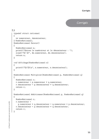 Corrigés
Corrigés
7.1
typedef struct rationnel
{
int numerateur, denominateur;
} NombreRationnel;
NombreRationnel Saisie()
{
NombreRationnel n;
printf(Entrez le numérateur et le dénominateur : );
scanf(%f %f, n.numerateur, n.denominateur);
return n;
}
void Affichage(NombreRationnel n)
{
printf(%f/%fn, n.numerateur, n.denominateur);
}
NombreRationnel Multiplier(NombreRationnel p, NombreRationnel q)
{
NombreRationnel r;
r.numerateur = p.numerateur * q.numerateur;
r.denominateur = p.denominateur * q.denominateur;
return r;
}
NombreRationnel Additionner(NombreRationnel p, NombreRationnel q)
{
NombreRationnel r;
r.numerateur =
p.numerateur * q.denominateur + q.numerateur * p.denominateur;
r.denominateur = p.denominateur * q.denominateur;
return r;
}
©
Dunod.
La
photocopie
non
autorisée
est
un
délit.
55
 