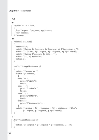 Chapitre 7 • Structures
7.2
a)
typedef struct bois
{
float largeur, longueur, epaisseur;
char essence;
} Panneaux;
b)
Panneaux Saisie()
{
Panneaux p;
printf(Entrez la largeur, la longueur et l’épaisseur : );
scanf(%f %f %f, p.largeur, p.longueur, p.epaisseur);
printf(Entrez l’essence de bois : );
scanf(%c, p.essence);
return p;
}
void Affichage(Panneaux p)
{
printf(Panneau en );
switch (p.essence)
{
case ’0’:
printf(pinn);
break;
case ’1’:
printf(chênen);
break;
case ’2’:
printf(hêtren);
break;
default:
printf(inconnuen);
}
printf(largeur = %f ; longueur = %f ; epaisseur = %fn,
p.largeur, p.longueur, p.epaisseur);
}
c)
float Volume(Panneaux p)
{
return (p.largeur * p.longueur * p.epaisseur) / 1e9;
}
56
 