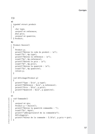 Corrigés
7.3
a)
typedef struct produit
{
char type;
unsigned int reference;
float prix;
unsigned int quantite;
} Produit;
b)
Produit Saisie()
{
Produit p;
printf(Entrez le code du produit : n);
scanf(%c, p.type);
printf(Entrez la référence : n);
scanf(%u, p.reference);
printf(Entrez le prix : n);
scanf(%f, p.prix);
printf(Entrez la quantité : n);
scanf(%u, p.quantite);
return p;
}
void Affichage(Produit p)
{
printf(Type : %cn, p.type);
printf(Référence : %un, p.reference);
printf(Prix : %fn, p.prix);
printf(Quantité : %un, p.quantite);
}
c)
void Commande()
{
unsigned int qte;
Produit p = Saisie();
printf(Entrez la quantité commandée : );
scanf(%u, qte);
printf(nRécapitulatif de la commanden);
Affichage(p);
printf(Valeur de la commande : %.2fn, p.prix * qte);
}
©
Dunod.
La
photocopie
non
autorisée
est
un
délit.
57
 