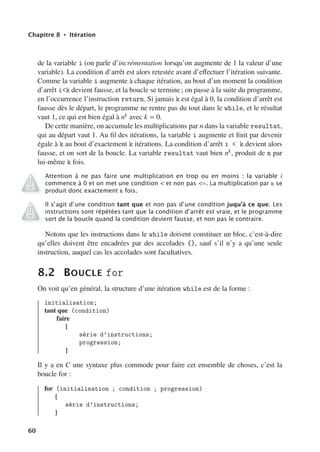 Chapitre 8 • Itération
de la variable i (on parle d’incrémentation lorsqu’on augmente de 1 la valeur d’une
variable). La condition d’arrêt est alors retestée avant d’eﬀectuer l’itération suivante.
Comme la variable i augmente à chaque itération, au bout d’un moment la condition
d’arrêt ik devient fausse, et la boucle se termine ; on passe à la suite du programme,
en l’occurrence l’instruction return. Si jamais k est égal à 0, la condition d’arrêt est
fausse dès le départ, le programme ne rentre pas du tout dans le while, et le résultat
vaut 1, ce qui est bien égal à nk avec k = 0.
De cette manière, on accumule les multiplications par n dans la variable resultat,
qui au départ vaut 1. Au fil des itérations, la variable i augmente et finit par devenir
égale à k au bout d’exactement k itérations. La condition d’arrêt i  k devient alors
fausse, et on sort de la boucle. La variable resultat vaut bien nk, produit de n par
lui-même k fois.
Attention à ne pas faire une multiplication en trop ou en moins : la variable i
commence à 0 et on met une condition  et non pas =. La multiplication par n se
produit donc exactement k fois.
Il s’agit d’une condition tant que et non pas d’une condition juqu’à ce que. Les
instructions sont répétées tant que la condition d’arrêt est vraie, et le programme
sort de la boucle quand la condition devient fausse, et non pas le contraire.
Notons que les instructions dans le while doivent constituer un bloc, c’est-à-dire
qu’elles doivent être encadrées par des accolades {}, sauf s’il n’y a qu’une seule
instruction, auquel cas les accolades sont facultatives.
8.2 BOUCLE for
On voit qu’en général, la structure d’une itération while est de la forme :
initialisation;
tant que (condition)
faire
{
série d’instructions;
progression;
}
Il y a en C une syntaxe plus commode pour faire cet ensemble de choses, c’est la
boucle for :
for (initialisation ; condition ; progression)
{
série d’instructions;
}
60
 