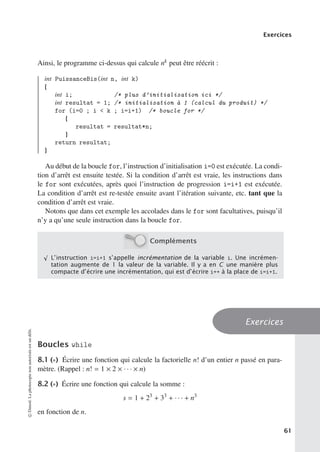 Exercices
Ainsi, le programme ci-dessus qui calcule nk peut être réécrit :
int PuissanceBis(int n, int k)
{
int i; /* plus d’initialisation ici */
int resultat = 1; /* initialisation à 1 (calcul du produit) */
for (i=0 ; i  k ; i=i+1) /* boucle for */
{
resultat = resultat*n;
}
return resultat;
}
Au début de la boucle for, l’instruction d’initialisation i=0 est exécutée. La condi-
tion d’arrêt est ensuite testée. Si la condition d’arrêt est vraie, les instructions dans
le for sont exécutées, après quoi l’instruction de progression i=i+1 est exécutée.
La condition d’arrêt est re-testée ensuite avant l’itération suivante, etc. tant que la
condition d’arrêt est vraie.
Notons que dans cet exemple les accolades dans le for sont facultatives, puisqu’il
n’y a qu’une seule instruction dans la boucle for.
Compléments
√
L’instruction i=i+1 s’appelle incrémentation de la variable i. Une incrémen-
tation augmente de 1 la valeur de la variable. Il y a en C une manière plus
compacte d’écrire une incrémentation, qui est d’écrire i++ à la place de i=i+1.
Exercices
Boucles while
8.1 (∗) Écrire une fonction qui calcule la factorielle n! d’un entier n passé en para-
mètre. (Rappel : n! = 1 × 2 × · · · × n)
8.2 (∗) Écrire une fonction qui calcule la somme :
s = 1 + 23
+ 33
+ · · · + n3
en fonction de n.
©
Dunod.
La
photocopie
non
autorisée
est
un
délit.
61
 