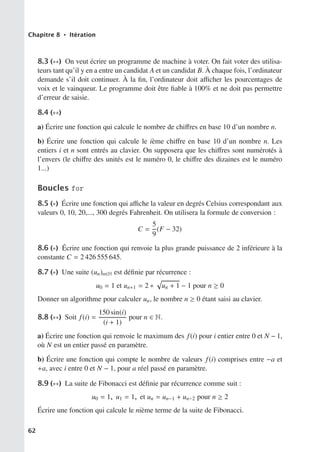 Chapitre 8 • Itération
8.3 (∗∗) On veut écrire un programme de machine à voter. On fait voter des utilisa-
teurs tant qu’il y en a entre un candidat A et un candidat B. À chaque fois, l’ordinateur
demande s’il doit continuer. À la fin, l’ordinateur doit aﬃcher les pourcentages de
voix et le vainqueur. Le programme doit être fiable à 100% et ne doit pas permettre
d’erreur de saisie.
8.4 (∗∗)
a) Écrire une fonction qui calcule le nombre de chiﬀres en base 10 d’un nombre n.
b) Écrire une fonction qui calcule le ième chiﬀre en base 10 d’un nombre n. Les
entiers i et n sont entrés au clavier. On supposera que les chiﬀres sont numérotés à
l’envers (le chiﬀre des unités est le numéro 0, le chiﬀre des dizaines est le numéro
1...)
Boucles for
8.5 (∗) Écrire une fonction qui aﬃche la valeur en degrés Celsius correspondant aux
valeurs 0, 10, 20,..., 300 degrés Fahrenheit. On utilisera la formule de conversion :
C =
5
9
(F − 32)
8.6 (∗) Écrire une fonction qui renvoie la plus grande puissance de 2 inférieure à la
constante C = 2 426 555 645.
8.7 (∗) Une suite (un)n∈N est définie par récurrence :
u0 = 1 et un+1 = 2 ∗

un + 1 − 1 pour n ≥ 0
Donner un algorithme pour calculer un, le nombre n ≥ 0 étant saisi au clavier.
8.8 (∗∗) Soit f(i) =
150 sin(i)
(i + 1)
pour n ∈ N.
a) Écrire une fonction qui renvoie le maximum des f(i) pour i entier entre 0 et N − 1,
où N est un entier passé en paramètre.
b) Écrire une fonction qui compte le nombre de valeurs f(i) comprises entre −a et
+a, avec i entre 0 et N − 1, pour a réel passé en paramètre.
8.9 (∗∗) La suite de Fibonacci est définie par récurrence comme suit :
u0 = 1, u1 = 1, et un = un−1 + un−2 pour n ≥ 2
Écrire une fonction qui calcule le nième terme de la suite de Fibonacci.
62
 