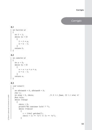 Corrigés
Corrigés
8.1
int fact(int n)
{
int f = 1;
while (n  0)
{
f = f * n;
n = n - 1;
}
return f;
}
8.2
int cube(int n)
{
int s = 0;
while (n  0)
{
s = s + n * n * n;
n = n - 1;
}
return s;
}
8.3
void voter()
{
int nVotantA = 0, nVotantB = 0;
char c;
int stop = 0, choix; /* 0 - faux; !0 - vrai */
float voix;
while (!stop)
{
choix = 0;
printf(On continue (o/n) ? );
while (!choix)
{
c = (char) getchar();
choix = (c == ’o’) || (c == ’n’);
}
©
Dunod.
La
photocopie
non
autorisée
est
un
délit.
63
 