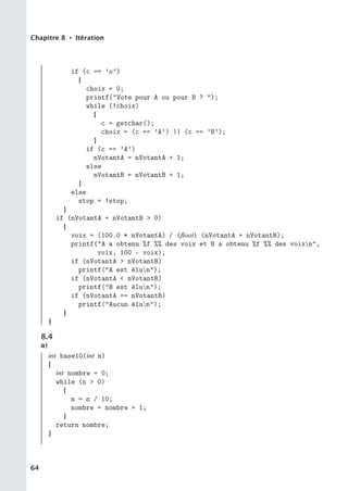 Chapitre 8 • Itération
if (c == ’o’)
{
choix = 0;
printf(Vote pour A ou pour B ? );
while (!choix)
{
c = getchar();
choix = (c == ’A’) || (c == ’B’);
}
if (c == ’A’)
nVotantA = nVotantA + 1;
else
nVotantB = nVotantB + 1;
}
else
stop = !stop;
}
if (nVotantA + nVotantB  0)
{
voix = (100.0 * nVotantA) / (float) (nVotantA + nVotantB);
printf(A a obtenu %f %% des voix et B a obtenu %f %% des voixn,
voix, 100 - voix);
if (nVotantA  nVotantB)
printf(A est élun);
if (nVotantA  nVotantB)
printf(B est élun);
if (nVotantA == nVotantB)
printf(Aucun élun);
}
}
8.4
a)
int base10(int n)
{
int nombre = 0;
while (n  0)
{
n = n / 10;
nombre = nombre + 1;
}
return nombre;
}
64
 