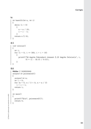Corrigés
b)
int base10i(int n, int i)
{
while (i  0)
{
n = n / 10;
i = i - 1;
}
return n % 10;
}
8.5
void celsius()
{
int i;
for (i = 0; i = 300; i = i + 10)
{
printf(%d degrés Fahrenheit donnent %.2f degrés Celsiusn, i,
(5 * (i - 32.0) / 9.0));
}
}
8.6
#define C 2426555645
unsigned int puissance2()
{
unsigned int n;
int i = 0;
for (n = C; n / 2  0; n = n / 2)
i = i + 1;
return i;
}
int main()
{
printf(%un, puissance2());
return 0;
}
©
Dunod.
La
photocopie
non
autorisée
est
un
délit.
65
 