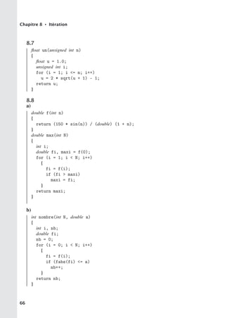 Chapitre 8 • Itération
8.7
float un(unsigned int n)
{
float u = 1.0;
unsigned int i;
for (i = 1; i = n; i++)
u = 2 * sqrt(u + 1) - 1;
return u;
}
8.8
a)
double f(int n)
{
return (150 * sin(n)) / (double) (1 + n);
}
double max(int N)
{
int i;
double fi, maxi = f(0);
for (i = 1; i  N; i++)
{
fi = f(i);
if (fi  maxi)
maxi = fi;
}
return maxi;
}
b)
int nombre(int N, double a)
{
int i, nb;
double fi;
nb = 0;
for (i = 0; i  N; i++)
{
fi = f(i);
if (fabs(fi) = a)
nb++;
}
return nb;
}
66
 