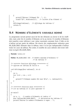 9.4. Nombre d’éléments variable borné
{
printf(Entrez l’élément %d : , i);
scanf(%f, tableau[i]); /* lecture d’un élément */
}
Affichage(tableau); /* Affichage du tableau */
return 0;
}
9.4 NOMBRE D’ÉLÉMENTS VARIABLE BORNÉ
Le programme suivant permet aussi de lire des éléments au clavier et de les réaﬃ-
cher, mais cette fois le nombre d’éléments est lu au clavier. Ce nombre d’éléments
doit toutefois rester inférieur à une valeur maximale constante fixée. L’idée est de
n’utiliser qu’une partie du tableau. On réserve des emplacements mémoires pour
NB_ELEM_MAXI éléments dans le tableau, mais il n’est pas indispensable d’utiliser
toutes les cases du tableau. Par contre, le nombre de cases utilisées doit rester infé-
rieur ou égal à NB_ELEM_MAXI.
#include stdio.h
#define NB_ELEM_MAXI 100 /* Nombre maximum d’éléments */
/* du tableau */
/* ******** Fonction Affichage ********** */
/* Affiche un tableau de taille n */
void Affichage(float tableau[], int n)
{
int i;
for (i=0 ; in ; i++)
{
printf(l’élément numéro %d vaut %fn, i, tableau[i]);
}
}
/* ********* Fonction main ********** */
/* Lit un tableau et le fait afficher */
int main()
{
int n, i; /* nombre d’éléments et indice */
float tableau[NB_ELEM_MAXI]; /* déclaration du tableau */
printf(Entrez le nombre d’éléments à taper : );
©
Dunod.
La
photocopie
non
autorisée
est
un
délit.
73
 