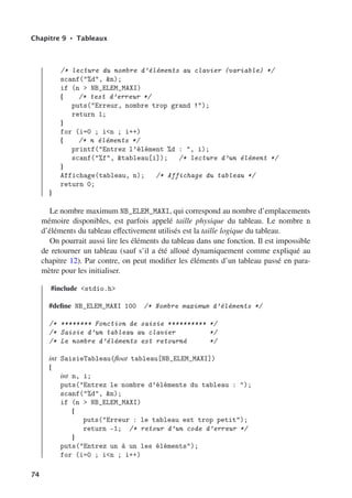 Chapitre 9 • Tableaux
/* lecture du nombre d’éléments au clavier (variable) */
scanf(%d, n);
if (n  NB_ELEM_MAXI)
{ /* test d’erreur */
puts(Erreur, nombre trop grand !);
return 1;
}
for (i=0 ; in ; i++)
{ /* n éléments */
printf(Entrez l’élément %d : , i);
scanf(%f, tableau[i]); /* lecture d’un élément */
}
Affichage(tableau, n); /* Affichage du tableau */
return 0;
}
Le nombre maximum NB_ELEM_MAXI, qui correspond au nombre d’emplacements
mémoire disponibles, est parfois appelé taille physique du tableau. Le nombre n
d’éléments du tableau eﬀectivement utilisés est la taille logique du tableau.
On pourrait aussi lire les éléments du tableau dans une fonction. Il est impossible
de retourner un tableau (sauf s’il a été alloué dynamiquement comme expliqué au
chapitre 12). Par contre, on peut modifier les éléments d’un tableau passé en para-
mètre pour les initialiser.
#include stdio.h
#define NB_ELEM_MAXI 100 /* Nombre maximum d’éléments */
/* ******** Fonction de saisie ********** */
/* Saisie d’un tableau au clavier */
/* Le nombre d’éléments est retourné */
int SaisieTableau(float tableau[NB_ELEM_MAXI])
{
int n, i;
puts(Entrez le nombre d’éléments du tableau : );
scanf(%d, n);
if (n  NB_ELEM_MAXI)
{
puts(Erreur : le tableau est trop petit);
return -1; /* retour d’un code d’erreur */
}
puts(Entrez un à un les éléments);
for (i=0 ; in ; i++)
74
 