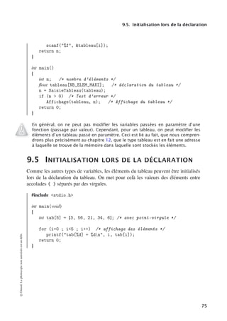 9.5. Initialisation lors de la déclaration
scanf(%f, tableau[i]);
return n;
}
int main()
{
int n; /* nombre d’éléments */
float tableau[NB_ELEM_MAXI]; /* déclaration du tableau */
n = SaisieTableau(tableau);
if (n  0) /* Test d’erreur */
Affichage(tableau, n); /* Affichage du tableau */
return 0;
}
En général, on ne peut pas modiﬁer les variables passées en paramètre d’une
fonction (passage par valeur). Cependant, pour un tableau, on peut modiﬁer les
éléments d’un tableau passé en paramètre. Ceci est lié au fait, que nous compren-
drons plus précisément au chapitre 12, que le type tableau est en fait une adresse
à laquelle se trouve de la mémoire dans laquelle sont stockés les éléments.
9.5 INITIALISATION LORS DE LA DÉCLARATION
Comme les autres types de variables, les éléments du tableau peuvent être initialisés
lors de la déclaration du tableau. On met pour celà les valeurs des éléments entre
accolades { } séparés par des virgules.
#include stdio.h
int main(void)
{
int tab[5] = {3, 56, 21, 34, 6}; /* avec point-virgule */
for (i=0 ; i5 ; i++) /* affichage des éléments */
printf(tab[%d] = %dn, i, tab[i]);
return 0;
}
©
Dunod.
La
photocopie
non
autorisée
est
un
délit.
75
 