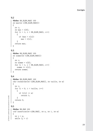 Corrigés
9.2
#define NB_ELEM_MAXI 100
int max(int t[NB_ELEM_MAXI])
{
int i;
int max = t[0];
for (i = 1; i  NB_ELEM_MAXI; i++)
{
if (max  t[i])
max = t[i];
}
return max;
}
9.3
#define NB_ELEM_MAXI 100
int somme(int t[NB_ELEM_MAXI])
{
int i;
int somme = t[0];
for (i = 1; i  NB_ELEM_MAXI; i++)
somme += t[i];
return somme;
}
9.4
#define NB_ELEM_MAXI 100
char recherche(int t[NB_ELEM_MAXI], int taille, int m)
{
int i;
for (i = 0; i  taille; i++)
{
if (t[i] == m)
return 1;
}
return 0;
}
9.5
#define NB_MAX 100
void insertion(int t[NB_MAX], int n, int i, int m)
{
int j = n;
while (j  i)
©
Dunod.
La
photocopie
non
autorisée
est
un
délit.
77
 