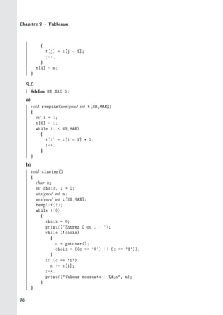 Chapitre 9 • Tableaux
{
t[j] = t[j - 1];
j--;
}
t[i] = m;
}
9.6
#define NB_MAX 31
a)
void remplir(unsigned int t[NB_MAX])
{
int i = 1;
t[0] = 1;
while (i  NB_MAX)
{
t[i] = t[i - 1] * 2;
i++;
}
}
b)
void clavier()
{
char c;
int choix, i = 0;
unsigned int n;
unsigned int t[NB_MAX];
remplir(t);
while (!0)
{
choix = 0;
printf(Entrez 0 ou 1 : );
while (!choix)
{
c = getchar();
choix = ((c == ’0’) || (c == ’1’));
}
if (c == ’1’)
n += t[i];
i++;
printf(Valeur courante : %dn, n);
}
}
78
 