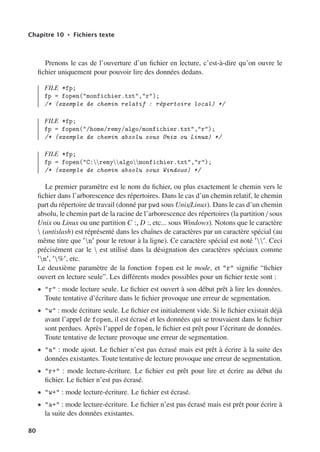 Chapitre 10 • Fichiers texte
Prenons le cas de l’ouverture d’un fichier en lecture, c’est-à-dire qu’on ouvre le
fichier uniquement pour pouvoir lire des données dedans.
FILE *fp;
fp = fopen(monfichier.txt,r);
/* (exemple de chemin relatif : répertoire local) */
FILE *fp;
fp = fopen(/home/remy/algo/monfichier.txt,r);
/* (exemple de chemin absolu sous Unix ou Linux) */
FILE *fp;
fp = fopen(C:remyalgomonfichier.txt,r);
/* (exemple de chemin absolu sous Windows) */
Le premier paramètre est le nom du fichier, ou plus exactement le chemin vers le
fichier dans l’arborescence des répertoires. Dans le cas d’un chemin relatif, le chemin
part du répertoire de travail (donné par pwd sous Unix/Linux). Dans le cas d’un chemin
absolu, le chemin part de la racine de l’arborescence des répertoires (la partition / sous
Unix ou Linux ou une partition C :, D :, etc... sous Windows). Notons que le caractère
 (antislash) est réprésenté dans les chaînes de caractères par un caractère spécial (au
même titre que n pour le retour à la ligne). Ce caractère spécial est noté . Ceci
précisément car le  est utilisé dans la désignation des caractères spéciaux comme
n, %, etc.
Le deuxième paramètre de la fonction fopen est le mode, et r signifie “fichier
ouvert en lecture seule”. Les diﬀérents modes possibles pour un fichier texte sont :
• r : mode lecture seule. Le fichier est ouvert à son début prêt à lire les données.
Toute tentative d’écriture dans le fichier provoque une erreur de segmentation.
• w : mode écriture seule. Le fichier est initialement vide. Si le fichier existait déjà
avant l’appel de fopen, il est écrasé et les données qui se trouvaient dans le fichier
sont perdues. Après l’appel de fopen, le fichier est prêt pour l’écriture de données.
Toute tentative de lecture provoque une erreur de segmentation.
• a : mode ajout. Le fichier n’est pas écrasé mais est prêt à écrire à la suite des
données existantes. Toute tentative de lecture provoque une erreur de segmentation.
• r+ : mode lecture-écriture. Le fichier est prêt pour lire et écrire au début du
fichier. Le fichier n’est pas écrasé.
• w+ : mode lecture-écriture. Le fichier est écrasé.
• a+ : mode lecture-écriture. Le fichier n’est pas écrasé mais est prêt pour écrire à
la suite des données existantes.
80
 