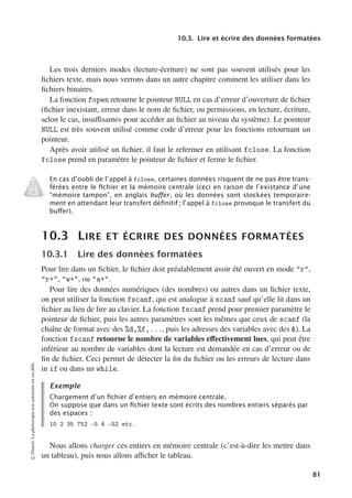 10.3. Lire et écrire des données formatées
Les trois derniers modes (lecture-écriture) ne sont pas souvent utilisés pour les
fichiers texte, mais nous verrons dans un autre chapitre comment les utiliser dans les
fichiers binaires.
La fonction fopen retourne le pointeur NULL en cas d’erreur d’ouverture de fichier
(fichier inexistant, erreur dans le nom de fichier, ou permissions, en lecture, écriture,
selon le cas, insuﬃsantes pour accéder au fichier au niveau du système). Le pointeur
NULL est très souvent utilisé comme code d’erreur pour les fonctions retournant un
pointeur.
Après avoir utilisé un fichier, il faut le refermer en utilisant fclose. La fonction
fclose prend en paramètre le pointeur de fichier et ferme le fichier.
En cas d’oubli de l’appel à fclose, certaines données risquent de ne pas être trans-
férées entre le ﬁchier et la mémoire centrale (ceci en raison de l’existance d’une
“mémoire tampon”, en anglais buﬀer, où les données sont stockées temporaire-
ment en attendant leur transfert déﬁnitif ; l’appel à fclose provoque le transfert du
buﬀer).
10.3 LIRE ET ÉCRIRE DES DONNÉES FORMATÉES
10.3.1 Lire des données formatées
Pour lire dans un fichier, le fichier doit préalablement avoir été ouvert en mode r,
r+, w+, ou a+.
Pour lire des données numériques (des nombres) ou autres dans un fichier texte,
on peut utiliser la fonction fscanf, qui est analogue à scanf sauf qu’elle lit dans un
fichier au lieu de lire au clavier. La fonction fscanf prend pour premier paramètre le
pointeur de fichier, puis les autres paramètres sont les mêmes que ceux de scanf (la
chaîne de format avec des %d,%f,..., puis les adresses des variables avec des ). La
fonction fscanf retourne le nombre de variables eﬀectivement lues, qui peut être
inférieur au nombre de variables dont la lecture est demandée en cas d’erreur ou de
fin de fichier. Ceci permet de détecter la fin du fichier ou les erreurs de lecture dans
in if ou dans un while.
Exemple
Chargement d’un ﬁchier d’entiers en mémoire centrale.
On suppose que dans un ﬁchier texte sont écrits des nombres entiers séparés par
des espaces :
10 2 35 752 -5 4 -52 etc.
Nous allons charger ces entiers en mémoire centrale (c’est-à-dire les mettre dans
un tableau), puis nous allons aﬃcher le tableau.
©
Dunod.
La
photocopie
non
autorisée
est
un
délit.
81
 