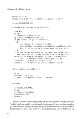 Chapitre 10 • Fichiers texte
#include stdio.h
#include stdlib.h /* pour utiliser la fonction exit */
#define NB_ELEM_MAX 100
int ChargeFichier(int tableau[NB_ELEM_MAX])
{
FILE *fp;
int i=0;
/* ouverture du fichier : */
fp = fopen(monfichier.txt, rt);
if (fp ==NULL) /* gestion d’erreur */
{
puts(Erreur d’ouverture de fichier :);
puts(Fichier inexistant ou permissions insuffisantes);
exit(1); /* termine le programme avec code d’erreur */
}
/* on peut mettre des appels de fonctions comme fscanf dans
une condition. Ici, fscanf retourne 1 en cas de succès */
while (i  NB_ELEM_MAX  fscanf(fp, %d, tableau[i])==1)
i++; /* incrémentation : pareil que i=i+1 */
fclose(fp); /* fermeture du fichier */
return i; /* on retourne le nombre d’éléments lus */
}
void Affiche(int tableau[], int n)
{
int i;
for (i=0 ; in ; i++)
printf(tableau[%d] = %dn, i, tableau[i]);
}
int main()
{
int tab[NB_ELEM_MAX];
int n;
n = ChargeFichier(tab);
Affiche(tab, n);
return 0;
}
La fonction exit de la bibliothèque stdlib.h permet de terminer le programme à
l’endroit où elle est appelée (avec éventuellement un code d’erreur passé en paramètre
qui est transmis au système). Ceci ne doit pas être confondu avec le return qui sort
de la fonction en cours mais ne termine pas le programme (sauf si la fonction en
82
 