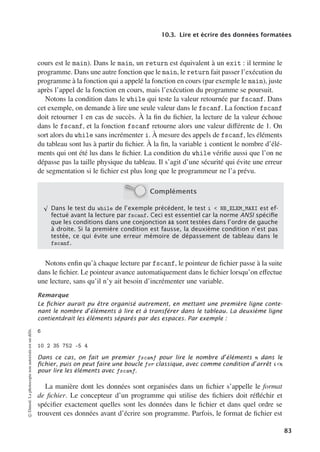 10.3. Lire et écrire des données formatées
cours est le main). Dans le main, un return est équivalent à un exit : il termine le
programme. Dans une autre fonction que le main, le return fait passer l’exécution du
programme à la fonction qui a appelé la fonction en cours (par exemple le main), juste
après l’appel de la fonction en cours, mais l’exécution du programme se poursuit.
Notons la condition dans le while qui teste la valeur retournée par fscanf. Dans
cet exemple, on demande à lire une seule valeur dans le fscanf. La fonction fscanf
doit retourner 1 en cas de succès. À la fin du fichier, la lecture de la valeur échoue
dans le fscanf, et la fonction fscanf retourne alors une valeur diﬀérente de 1. On
sort alors du while sans incrémenter i. À mesure des appels de fscanf, les éléments
du tableau sont lus à partir du fichier. À la fin, la variable i contient le nombre d’élé-
ments qui ont été lus dans le fichier. La condition du while vérifie aussi que l’on ne
dépasse pas la taille physique du tableau. Il s’agit d’une sécurité qui évite une erreur
de segmentation si le fichier est plus long que le programmeur ne l’a prévu.
Compléments
√
Dans le test du while de l’exemple précédent, le test i  NB_ELEM_MAXI est ef-
fectué avant la lecture par fscanf. Ceci est essentiel car la norme ANSI spéciﬁe
que les conditions dans une conjonction  sont testées dans l’ordre de gauche
à droite. Si la première condition est fausse, la deuxième condition n’est pas
testée, ce qui évite une erreur mémoire de dépassement de tableau dans le
fscanf.
Notons enfin qu’à chaque lecture par fscanf, le pointeur de fichier passe à la suite
dans le fichier. Le pointeur avance automatiquement dans le fichier lorsqu’on eﬀectue
une lecture, sans qu’il n’y ait besoin d’incrémenter une variable.
Remarque
Le ﬁchier aurait pu être organisé autrement, en mettant une première ligne conte-
nant le nombre d’éléments à lire et à transférer dans le tableau. La deuxième ligne
contientdrait les éléments séparés par des espaces. Par exemple :
6
10 2 35 752 -5 4
Dans ce cas, on fait un premier fscanf pour lire le nombre d’éléments n dans le
ﬁchier, puis on peut faire une boucle for classique, avec comme condition d’arrêt in
pour lire les éléments avec fscanf.
La manière dont les données sont organisées dans un fichier s’appelle le format
de fichier. Le concepteur d’un programme qui utilise des fichiers doit réfléchir et
spécifier exactement quelles sont les données dans le fichier et dans quel ordre se
trouvent ces données avant d’écrire son programme. Parfois, le format de fichier est
©
Dunod.
La
photocopie
non
autorisée
est
un
délit.
83
 