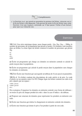 Exercices
Compléments
√
La fonction feof, qui prend en paramètre le pointeur de ﬁchier, retourne vrai si
la ﬁn du ﬁchier a été dépassée. Cela permet de tester la ﬁn du ﬁchier mais cette
fonction n’est pas toujours commode car il faut passer l’échec d’une lecture
pour que feof retourne vrai.
Exercices
10.1 (∗) Une série statistique donne, pour chaque poids : 1kg, 2kg, 3kg,..., 200kg, le
nombre de personnes de la population qui pèsent ce poids. Ces données sont stockées
dans un fichier. La ième ligne du fichier contient le nombre de personnes qui pèsent
ikg.
n1
n2
etc.
n200
a) Écrire un programme qui charge ces données en mémoire centrale et calcule le
poids moyen dans la population.
b) Écrire un programme qui calcule le poids moyen dans la population sans charger
les données en mémoire.
10.2 (∗) Écrire une fonction qui sauvegarde un tableau de float passé en paramètre.
10.3 (∗∗) Un fichier contient des descriptions de code article et de prix. Le code
d’article est un numéro entre 0 et 99. Chaque ligne du fichier contient un code et un
prix séparés par un espace :
code1 prix1
code2 prix2
etc.
On se propose d’organiser les données en mémoire centrale sous forme de tableaux :
on trouve le prix de chaque produit de code c dans la case d’indice c du tableau.
a) Proposer une structure de données pour représenter les produits en mémoire cen-
trale.
b) Écrire une fonction qui réalise le chargement en mémoire centrale des données.
c) Écrire une fonction qui donne le prix d’un produit à partir de son code.
©
Dunod.
La
photocopie
non
autorisée
est
un
délit.
85
 