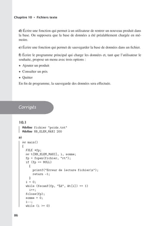 Chapitre 10 • Fichiers texte
d) Écrire une fonction qui permet à un utilisateur de rentrer un nouveau produit dans
la base. On supposera que la base de données a été préalablement chargée en mé-
moire.
e) Écrire une fonction qui permet de sauvegarder la base de données dans un fichier.
f) Écrire le programme principal qui charge les données et, tant que l’utilisateur le
souhaite, propose un menu avec trois options :
• Ajouter un produit
• Consulter un prix
• Quitter
En fin de programme, la sauvegarde des données sera eﬀectuée.
Corrigés
10.1
#define fichier poids.txt
#define NB_ELEM_MAXI 200
a)
int main()
{
FILE *fp;
int t[NB_ELEM_MAXI], i, somme;
fp = fopen(fichier, rt);
if (fp == NULL)
{
printf(Erreur de lecture fichiern);
return -1;
}
i = 0;
while (fscanf(fp, %d, t[i]) == 1)
i++;
fclose(fp);
somme = 0;
i--;
while (i = 0)
86
 