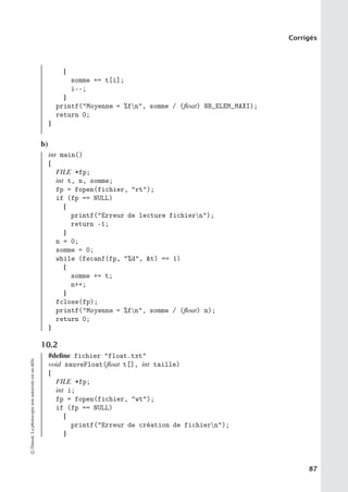 Corrigés
{
somme += t[i];
i--;
}
printf(Moyenne = %fn, somme / (float) NB_ELEM_MAXI);
return 0;
}
b)
int main()
{
FILE *fp;
int t, n, somme;
fp = fopen(fichier, rt);
if (fp == NULL)
{
printf(Erreur de lecture fichiern);
return -1;
}
n = 0;
somme = 0;
while (fscanf(fp, %d, t) == 1)
{
somme += t;
n++;
}
fclose(fp);
printf(Moyenne = %fn, somme / (float) n);
return 0;
}
10.2
#define fichier float.txt
void sauveFloat(float t[], int taille)
{
FILE *fp;
int i;
fp = fopen(fichier, wt);
if (fp == NULL)
{
printf(Erreur de création de fichiern);
}
©
Dunod.
La
photocopie
non
autorisée
est
un
délit.
87
 