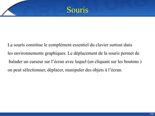 Souris
100
La souris constitue le complément essentiel du clavier surtout dans
les environnements graphiques. Le déplacement de la souris permet de
balader un curseur sur l’écran avec lequel (en cliquant sur les boutons )
on peut sélectionner, déplacer, manipuler des objets à l’écran.
 