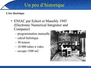 17
Un peu d’historique
L’ère électrique
• ENIAC par Eckert et Mauchly 1945
(Electronic Numerical Integrator and
Computer)
– programmation manuelle
– calcul balistique
– 30 tonnes
– 18 000 tubes à vides
– occupe 1500 m2
 