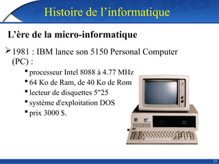 23
Histoire de l’informatique
L’ère de la micro-informatique
1981 : IBM lance son 5150 Personal Computer
(PC) :
 processeur Intel 8088 à 4.77 MHz
 64 Ko de Ram, de 40 Ko de Rom
 lecteur de disquettes 5"25
 système d'exploitation DOS
 prix 3000 $.
 
