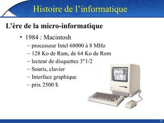 24
• 1984 : Macintosh
– processeur Intel 68000 à 8 MHz
– 128 Ko de Ram, de 64 Ko de Rom
– lecteur de disquettes 3"1/2
– Souris, clavier
– Interface graphique
– prix 2500 $
Histoire de l’informatique
L’ère de la micro-informatique
 
