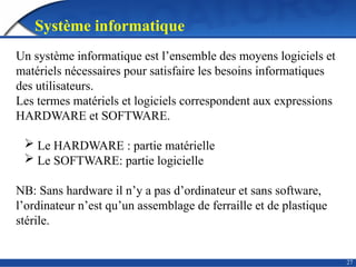 27
Système informatique
Un système informatique est l’ensemble des moyens logiciels et
matériels nécessaires pour satisfaire les besoins informatiques
des utilisateurs.
Les termes matériels et logiciels correspondent aux expressions
HARDWARE et SOFTWARE.
 Le HARDWARE : partie matérielle
 Le SOFTWARE: partie logicielle
NB: Sans hardware il n’y a pas d’ordinateur et sans software,
l’ordinateur n’est qu’un assemblage de ferraille et de plastique
stérile.
 