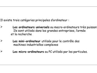 Il existe trois catégories principales d’ordinateur :
 Les ordinateurs universels ou macro-ordinateurs très puissant
Ils sont utilisés dans les grandes entreprises, l’armée
et la recherche
 Les mini-ordinateur utilisée pour le contrôle des
machines industrielles complexes
 Les micro-ordinateurs ou PC utilisés par les particules.
 