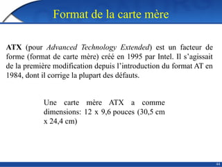 Format de la carte mère
44
ATX (pour Advanced Technology Extended) est un facteur de
forme (format de carte mère) créé en 1995 par Intel. Il s’agissait
de la première modification depuis l’introduction du format AT en
1984, dont il corrige la plupart des défauts.
Une carte mère ATX a comme
dimensions: 12 x 9,6 pouces (30,5 cm
x 24,4 cm)
 