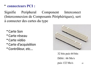 49
• connecteurs PCI :
Signifie Peripheral Component Interconect
(Interconnexion de Composants Périphériques), sert
à connecter des cartes du type
• Carte Son
• Carte réseau
• Carte vidéo
• Carte d’acquisition
• Contrôleur, etc…
32 bits puis 64 bits
Débit : 66 Mo/s
puis 132 Mo/s
 