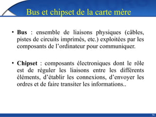 56
Bus et chipset de la carte mère
• Bus : ensemble de liaisons physiques (câbles,
pistes de circuits imprimés, etc.) exploitées par les
composants de l’ordinateur pour communiquer.
• Chipset : composants électroniques dont le rôle
est de réguler les liaisons entre les différents
éléments, d’établir les connexions, d’envoyer les
ordres et de faire transiter les informations..
 