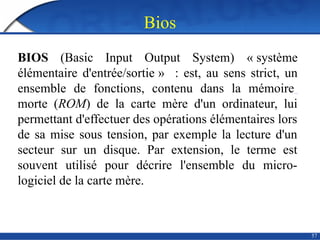 Bios
57
BIOS (Basic Input Output System) « système
élémentaire d'entrée/sortie » : est, au sens strict, un
ensemble de fonctions, contenu dans la mémoire
morte (ROM) de la carte mère d'un ordinateur, lui
permettant d'effectuer des opérations élémentaires lors
de sa mise sous tension, par exemple la lecture d'un
secteur sur un disque. Par extension, le terme est
souvent utilisé pour décrire l'ensemble du micro-
logiciel de la carte mère.
 