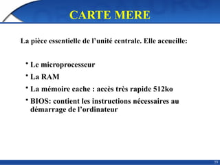 59
CARTE MERE
La pièce essentielle de l’unité centrale. Elle accueille:
• Le microprocesseur
• La RAM
• La mémoire cache : accès très rapide 512ko
• BIOS: contient les instructions nécessaires au
démarrage de l’ordinateur
 