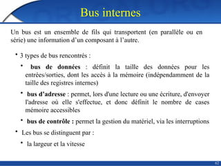 Bus internes
62
Un bus est un ensemble de fils qui transportent (en parallèle ou en
série) une information d’un composant à l’autre.
• 3 types de bus rencontrés :
• bus de données : définit la taille des données pour les
entrées/sorties, dont les accès à la mémoire (indépendamment de la
taille des registres internes)
• bus d’adresse : permet, lors d'une lecture ou une écriture, d'envoyer
l'adresse où elle s'effectue, et donc définit le nombre de cases
mémoire accessibles
• bus de contrôle : permet la gestion du matériel, via les interruptions
• Les bus se distinguent par :
• la largeur et la vitesse
 